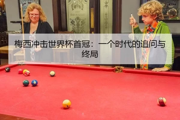 梅西冲击世界杯首冠：一个时代的追问与终局